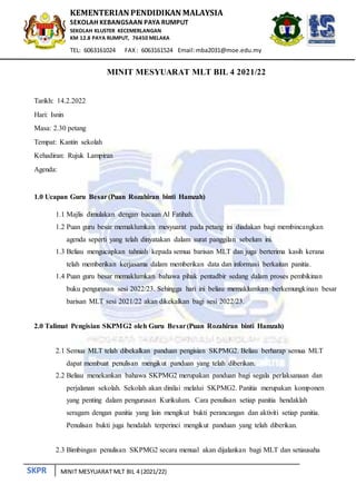 SKPR
KEMENTERIAN PENDIDIKAN MALAYSIA
SEKOLAH KEBANGSAAN PAYA RUMPUT
SEKOLAH KLUSTER KECEMERLANGAN
KM 12.8 PAYA RUMPUT, 76450 MELAKA
TEL: 6063161024 FAX: 6063161524 Email:mba2031@moe.edu.my
MINIT MESYUARAT MLT BIL 4 (2021/22)
MINIT MESYUARAT MLT BIL 4 2021/22
Tarikh: 14.2.2022
Hari: Isnin
Masa: 2.30 petang
Tempat: Kantin sekolah
Kehadiran: Rujuk Lampiran
Agenda:
1.0 Ucapan Guru Besar(Puan Rozahiran binti Hamzah)
1.1 Majlis dimulakan dengan bacaan Al Fatihah.
1.2 Puan guru besar memaklumkan mesyuarat pada petang ini diadakan bagi membincangkan
agenda seperti yang telah dinyatakan dalam surat panggilan sebelum ini.
1.3 Beliau mengucapkan tahniah kepada semua barisan MLT dan juga berterima kasih kerana
telah memberikan kerjasama dalam memberikan data dan informasi berkaitan panitia.
1.4 Puan guru besar memaklumkan bahawa pihak pentadbir sedang dalam proses pembikinan
buku pengurusan sesi 2022/23. Sehingga hari ini beliau memaklumkan berkemungkinan besar
barisan MLT sesi 2021/22 akan dikekalkan bagi sesi 2022/23.
2.0 Talimat Pengisian SKPMG2 oleh Guru Besar(Puan Rozahiran binti Hamzah)
2.1 Semua MLT telah dibekalkan panduan pengisian SKPMG2. Beliau berharap semua MLT
dapat membuat penulisan mengikut panduan yang telah diberikan.
2.2 Beliau menekankan bahawa SKPMG2 merupakan panduan bagi segala perlaksanaan dan
perjalanan sekolah. Sekolah akan dinilai melalui SKPMG2. Panitia merupakan komponen
yang penting dalam pengurusan Kurikulum. Cara penulisan setiap panitia hendaklah
seragam dengan panitia yang lain mengikut bukti perancangan dan aktiviti setiap panitia.
Penulisan bukti juga hendalah terperinci mengikut panduan yang telah diberikan.
2.3 Bimbingan penulisan SKPMG2 secara menual akan dijalankan bagi MLT dan setiausaha
 