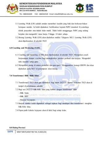 SKPR
KEMENTERIAN PENDIDIKAN MALAYSIA
SEKOLAH KEBANGSAAN PAYA RUMPUT
SEKOLAH KLUSTER KECEMERLANGAN
KM 12.8 PAYA RUMPUT, 76450 MELAKA
TEL: 6063161024 FAX: 6063161524 Email:mba2031@moe.edu.my
MINIT MESYUARAT MLT BIL 4 (2021/22)
5.1 Learning Walk (LW) adalah amalan memerhati kaedah yang baik dan berkesan bukan
bertujuan menilai. Ia boleh dijalankan berfokuskan kepada PdPC (standard 4) contohnya
teknik penyoalan atau tindak balas murid. Tidak boleh mengganggu PdPC yang sedang
berjalan dan mengambil masa hanya 5 hingga 10 minit sahaja.
5.2 Borang Learning Walk (LW) akan diedarkan melalui Telegram MLT. Learning Walk (LW)
akan diperkasakan di sekolah TS25
6.0 Coaching and Mentoring (CnM)
6.1 Coaching and mentoring (CnM) akan diperkasakan di sekolah TS25. Merupakan coach
berpasangan dengan coachee bagi meningkatkan prestasi peribadi dan kerjaya. Mengambil
tahu masalah setiap guru.
6.2 Merapatkan jurang di antara pentadbir dan guru-guru. Menggunakan konsep GROW dan akan
dijelaskan pada MLT di perjumpaan akan datang.
7.0 Transformasi Bilik -Bilik Khas
7.1 Transformasi TS25 akan giat dijalankan bagi tahun 2022/23. Banner berkaitan TS25 akan di
tampal di persekitaran sekolah.
7.2 Bagi sesi 2022/23 bilik-bilik khas yang terlibat dengan transformasi ialah
- Bilik Sains
- Bilik RBT
- Makmal Komputer.
7.3 Banyak sumber boleh digunakan sebagai rujukan bagi mendapat idea transformasi menghias
bilik-bilik khas.
7.4 Papan putih kriteria kejayaan akan di label bagi setiap kelas.
8.0 Dialog Prestasi
 