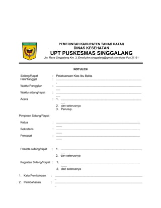 PEMERINTAH KABUPATEN TANAH DATAR
DINAS KESEHATAN
UPT PUSKESMAS SINGGALANG
Jln. Raya Singgalang Km. 3, Email:pkm.singgalang@gmail.com Kode Pos 27151
NOTULEN
Sidang/Rapat : Pelaksanaan Klas Ibu Balita
Hari/Tanggal : ..........................................................................................................
.
Waktu Panggilan : ..........................................................................................................
.....
Waktu sidang/rapat : ..........................................................................................................
.....
Acara : 1. ....................................................................................................
.....
2. dan seterusnya
3. Penutup.
Pimpinan Sidang/Rapat
Ketua : ........................................................................................................
.......
Sekretaris : ........................................................................................................
.......
Pencatat : ........................................................................................................
.......
Peserta sidang/rapat : 1. .....................................................................................................
.....
2. dan seterusnya
Kegiatan Sidang/Rapat : 1. ..................................................................................................
.......
2. dan seterusnya
1. Kata Pembukaan : .............................................................................................................
..
2. Pembahasan : .............................................................................................................
..
 