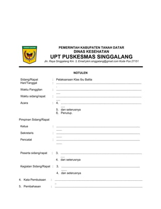 PEMERINTAH KABUPATEN TANAH DATAR
DINAS KESEHATAN
UPT PUSKESMAS SINGGALANG
Jln. Raya Singgalang Km. 3, Email:pkm.singgalang@gmail.com Kode Pos 27151
NOTULEN
Sidang/Rapat : Pelaksanaan Klas Ibu Balita
Hari/Tanggal : ..........................................................................................................
.
Waktu Panggilan : ..........................................................................................................
.....
Waktu sidang/rapat : ..........................................................................................................
.....
Acara : 4. ....................................................................................................
.....
5. dan seterusnya
6. Penutup.
Pimpinan Sidang/Rapat
Ketua : ........................................................................................................
.......
Sekretaris : ........................................................................................................
.......
Pencatat : ........................................................................................................
.......
Peserta sidang/rapat : 3. .....................................................................................................
.....
4. dan seterusnya
Kegiatan Sidang/Rapat : 3. ..................................................................................................
.......
4. dan seterusnya
4. Kata Pembukaan : .............................................................................................................
..
5. Pembahasan : .............................................................................................................
 