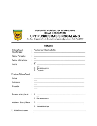 PEMERINTAH KABUPATEN TANAH DATAR
DINAS KESEHATAN
UPT PUSKESMAS SINGGALANG
Jln. Raya Singgalang Km. 3, Email:pkm.singgalang@gmail.com Kode Pos 27151
NOTULEN
Sidang/Rapat : Pelaksanaan Klas Ibu Balita
Hari/Tanggal : ..........................................................................................................
.
Waktu Panggilan : ..........................................................................................................
.....
Waktu sidang/rapat : ..........................................................................................................
.....
Acara : 7. ....................................................................................................
.....
8. dan seterusnya
9. Penutup.
Pimpinan Sidang/Rapat
Ketua : ........................................................................................................
.......
Sekretaris : ........................................................................................................
.......
Pencatat : ........................................................................................................
.......
Peserta sidang/rapat : 5. .....................................................................................................
.....
6. dan seterusnya
Kegiatan Sidang/Rapat : 5. ..................................................................................................
.......
6. dan seterusnya
7. Kata Pembukaan : .............................................................................................................
..
 