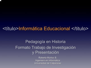 <título>Informática Educacional </titulo>

          Pedagogía en Historia
      Formato Trabajo de Investigación
              y Presentación
                    Roberto Muñoz S.
                 Ingeniero en Informática
                Universidad de Valparaíso
 