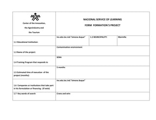 107950073660Center of the Innovation,the Agroindustry andthe TourismNACIONAL SERVICE OF LEARNINGFORM  FORMATION`S PROJECT1.1 Educational Institution:  Ins.edu.tec.ind.”simona duque”1.2 MUNICIPALITY:  Marinilla1.3 Name of the project:Contamination environment1.4 Training Program that responds toSENA1.5 Estimated time of execution  of the project (months):5 months1.6  Companies or institutions that take part in his formulation or financing : (if exist)Ins.edu.tec.ind.”simona duque”1.7  Key words of searchCrane and wire 2.  Structure of the Project2.1   Approaching the ProblemThe contamination of marinilla river and the yours  outskirts,2.2 Justification of the ProjectWe are realicing this project for give to know of who if able us preoccupy for ours municipality2.3 General objetiveRealica a Project to call where knows who is needy the marinilla river for than this in good condition2.4 Specific objetive:. inprovement of the streets – concientice an municipality to take careof municipality –contribute to country for have news propositions to social responsability 2.5 scope2.5.1 Beneficiaries of the projectMunicipaly of Marinilla 2.5.2 ImpactSocialThe people respetec of riverEconomicMore Money for the municipalityEnvironmentalLess contamination for the riverTechnologicalIt is said that, the technological of marinilla this but avanced2.5.3 Restrictions or  associated risks:How see have before problems with the installation the new project2.5.4. Products or results of the projectOne municipality more clean and pleasant for lifePeople stately with marinilla2.6:Innovation/  Technological management  The project addresses a need of the productive sector  yes/noyesThe project improves the process / product / service exists?.yes/noYesThe project involves the use of new techniques and process technologies   yes/noyesThe end products are susceptible to industrial protection and / or copyrightyes/nono  The products obtained in the project can be positioned in the market?.yes/nono2.7  Productive assessmentWith the development of the project can meet the need for a potential customer.       yes/noyesFeasibility of project business planyes/noyes3.  Planning3.1 PROCESS  STAGES3.2 ACTIVITIES OF THE PROJECT3.3. RESULTS OF LEARNING(a partirof the program of formation)3.4  ASSOCIATE COMPETITIONDESCRIPTION OF THE ACTIVITYTEACHERSTHAT TAKE PARTHOURSEVIDENCESFase 1: FundamentaciónThink you have a problem solutionDevelop possible solutionsPrepare the device                   Exponerlo y esperar su aprobacionhome, goal, objectives, justification, conclusionWe seek alternatives to other people the awareness of what we are doingWanting to our municipality as we love ourselvesDescribe the project sponsorsGrowing as a person and citizen who wants their ecosystem5 HOURSThe streets will be left with a good presentationTOTAL HOURS OF THE PHASEPHASE 2: FORMULATE AND CONTEXTUALIZATIONteam building area of deviceWe seek alternatives to other people the awareness of what we are doingHaving good ideas to improve our environmentFeeling loads the most affected and want to help where possibleWanting to our municipality as we love ourselvesDescribe the project sponsorsGrowing as a person and citizen who wants their ecosystemTOTAL HOURS OF THE PHASE48  HOURSPHASE 3:DIAGNOSTICa good and a switch to proseso Marinilla very good because the population will be more cleanMarinilla very good change because the population will be more cleanTOTAL HOURS OF THE PHASE17 hours4 PHASE:ANALYSIS AND CONSTRUCTION OF THE PROPOSALWe seek alternatives to other people the awareness of what we are doingFeasibility of project business plan: He would negotiate with private companies and convince them that is an innovative proposalThat is good to help others when they have problemsMarinilla is going to be much cleanerHaving good ideas to improve our environmentGrowing as a person and citizen who wants their ecosystem                                          5 PHASE:FINAL SOCIALIZATION AND EVALUATION OF THE PROCESS OF FORMATION TOTAL HORAS DE LA FASE3.5 organization of the project3.5.1 No.  Needed instructors3.5.2  Number of trainees suggested to participate in the project3.6 Descripción of the  learning environment nedded (tecnologies speciall3.7  Project OrganizationACTIVITIES OF THE PROJECT  DURATION(MONTHS)Respected resourcesEquipment/toolsHuman talent/instructorsMaterials of formationDescription of equipment  QuantitySpecialityQuantity DescriptionQuantity4.  Estimated budget of the project