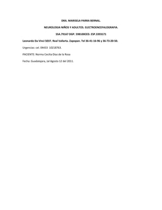 DRA. MARISELA PARRA BERNAL.
NEUROLOGIA NIÑOS Y ADULTOS. ELECTROENCEFALOGRAFIA.
SSA.79167 DGP. 598100CED. ESP.3393171
Leonardo Da Vinci 5037. Real Vallarta. Zapopan. Tel 36-41-16-96 y 36-73-20-50.
Urgencias: cel. 04433 10218763.
PACIENTE: Norma Cecilia Díaz de la Rosa
Fecha: Guadalajara, Jal Agosto 12 del 2011.