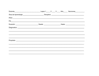 Docente_______________________________ Lapso 1_____ 2 ____ 3 ____ Año_____ Secciones___________

Área de Aprendizaje:_________________________ Disciplina: _______________________________________

PEIC:_____________________________________________________________________________________

PA:________________________________________________________________________________________

Duración: ___________________________ Desde: ____________________ Hasta: _______________________

Diagnostico: ________________________________________________________________________________

__________________________________________________________________________________________

___________________________________________________________________________________________

___________________________________________________________________________________________

Propósito: __________________________________________________________________________________

__________________________________________________________________________________________

__________________________________________________________________________________________

__________________________________________________________________________________________

__________________________________________________________________________________________
 
