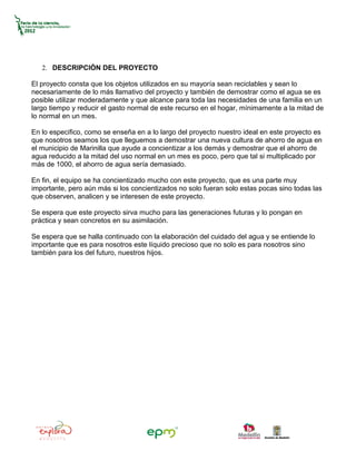 2. DESCRIPCIÓN DEL PROYECTO

El proyecto consta que los objetos utilizados en su mayoría sean reciclables y sean lo
necesariamente de lo más llamativo del proyecto y también de demostrar como el agua se es
posible utilizar moderadamente y que alcance para toda las necesidades de una familia en un
largo tiempo y reducir el gasto normal de este recurso en el hogar, mínimamente a la mitad de
lo normal en un mes.

En lo especifico, como se enseña en a lo largo del proyecto nuestro ideal en este proyecto es
que nosotros seamos los que lleguemos a demostrar una nueva cultura de ahorro de agua en
el municipio de Marinilla que ayude a concientizar a los demás y demostrar que el ahorro de
agua reducido a la mitad del uso normal en un mes es poco, pero que tal si multiplicado por
más de 1000, el ahorro de agua sería demasiado.

En fin, el equipo se ha concientizado mucho con este proyecto, que es una parte muy
importante, pero aún más si los concientizados no solo fueran solo estas pocas sino todas las
que observen, analicen y se interesen de este proyecto.

Se espera que este proyecto sirva mucho para las generaciones futuras y lo pongan en
práctica y sean concretos en su asimilación.

Se espera que se halla continuado con la elaboración del cuidado del agua y se entiende lo
importante que es para nosotros este líquido precioso que no solo es para nosotros sino
también para los del futuro, nuestros hijos.
 