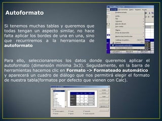 Autoformato

Si tenemos muchas tablas y queremos que
todas tengan un aspecto similar, no hace
falta aplicar los bordes de una en una, sino
que recurriremos a la herramienta de
autoformato


Para ello, seleccionaremos los datos donde queremos aplicar el
autoformato (dimensión mínima 3x3). Seguidamente, en la barra de
herramientas hacemos clic en Formato -> Formateado automático
y aparecerá un cuadro de diálogo que nos permitirá elegir el formato
de nuestra tabla(formatos por defecto que vienen con Calc).
 