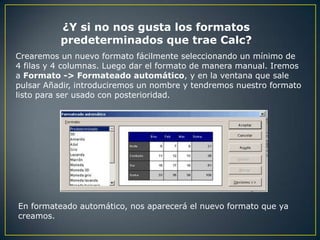 ¿Y si no nos gusta los formatos
          predeterminados que trae Calc?
Crearemos un nuevo formato fácilmente seleccionando un mínimo de
4 filas y 4 columnas. Luego dar el formato de manera manual. Iremos
a Formato -> Formateado automático, y en la ventana que sale
pulsar Añadir, introduciremos un nombre y tendremos nuestro formato
listo para ser usado con posterioridad.




En formateado automático, nos aparecerá el nuevo formato que ya
creamos.
 