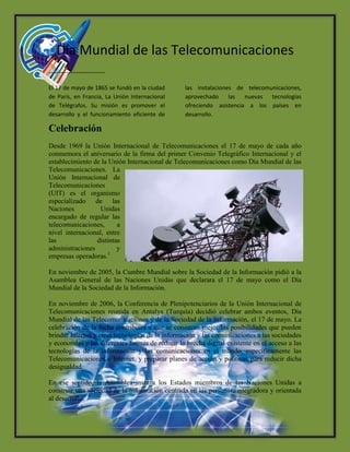 Día Mundial de las Telecomunicaciones
-----------------------
El 17 de mayo de 1865 se fundó en la ciudad
de París, en Francia, La Unión Internacional
de Telégrafos. Su misión es promover el
desarrollo y el funcionamiento eficiente de
las instalaciones de telecomunicaciones,
aprovechado las nuevas tecnologías
ofreciendo asistencia a los países en
desarrollo.
Celebración
Desde 1969 la Unión Internacional de Telecomunicaciones el 17 de mayo de cada año
conmemora el aniversario de la firma del primer Convenio Telegráfico Internacional y el
establecimiento de la Unión Internacional de Telecomunicaciones como Día Mundial de las
Telecomunicaciones. La
Unión Internacional de
Telecomunicaciones
(UIT) es el organismo
especializado de las
Naciones Unidas
encargado de regular las
telecomunicaciones, a
nivel internacional, entre
las distintas
administraciones y
empresas operadoras.1
En noviembre de 2005, la Cumbre Mundial sobre la Sociedad de la Información pidió a la
Asamblea General de las Naciones Unidas que declarara el 17 de mayo como el Día
Mundial de la Sociedad de la Información.
En noviembre de 2006, la Conferencia de Plenipotenciarios de la Unión Internacional de
Telecomunicaciones reunida en Antalya (Turquía) decidió celebrar ambos eventos, Día
Mundial de las Telecomunicaciones y de la Sociedad de la Información, el 17 de mayo. La
celebración de la fecha contribuirá a que se conozcan mejor las posibilidades que pueden
brindar Internet y otras tecnologías de la información y las comunicaciones a las sociedades
y economías y las diferentes formas de reducir la brecha digital existente en el acceso a las
tecnologías de la información y las comunicaciones en el mundo, específicamente las
Telecomunicaciones e Internet, y preparar planes de acción y políticas para reducir dicha
desigualdad.
En ese sentido, la Asamblea insta a los Estados miembros de las Naciones Unidas a
construir una sociedad de la información centrada en las personas, integradora y orientada
al desarrollo.
 