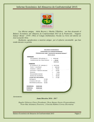 Informe Económico del Almuerzo de Confraternidad 2015
Balance Económicode Almuerzo de Confraternidad 2015 Página 1
Las dilectas amigas, Adela Becerra y Martha Villalobos, nos han alcanzado el
Balance Económico del Almuerzo de Confraternidad 2015 de la Promoción “Augusto
Salazar Bondy” (1978 -1982) el Colegio Emblemático Nicolás La Torre del distrito de
José Leonardo Ortiz.
Realmente, agradecemos a nuestras amigas por el esfuerzo encomiable que han
tenido durante su gestión.
Atentamente:
Junta Directiva 2016 - 2017
Rogelio Vilcherrez Chozo (Presidente), Óscar Burgos Osorio (Vicepresidente),
Víctor Ruiz Alcántara (Tesorero) y Graciela Ramírez Correa (Secretaria)
 