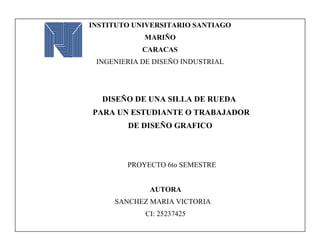 INSTITUTO UNIVERSITARIO SANTIAGO
MARIÑO
CARACAS
INGENIERIA DE DISEÑO INDUSTRIAL
DISEÑO DE UNA SILLA DE RUEDA
PARA UN ESTUDIANTE O TRABAJADOR
DE DISEÑO GRAFICO
PROYECTO 6to SEMESTRE
AUTORA
SANCHEZ MARIA VICTORIA
CI: 25237425
PRIMERA ENTREGRA: 22/01/2016
 