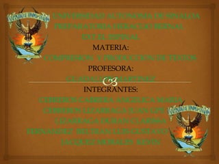UNIVERSIDAD AUTONOMA DE SINALOA
PREPARATORIA HERACLIO BERNAL
EXT.EL ESPINAL
MATERIA:
COMPRESION Y PRODUCCION DE TEXTOS
PROFESORA:
GUADALUPE MARTINEZ
INTEGRANTES:
CEBREROS CABRERA ANGELICA MARIA
CEBREROS LIZARRAGA JUAN GPE
LIZARRAGA DURAN CLARISSA
FERNANDEZ BELTRAN LUIS GUSTAVO
JACQUEZ MORALES KEVIN
 