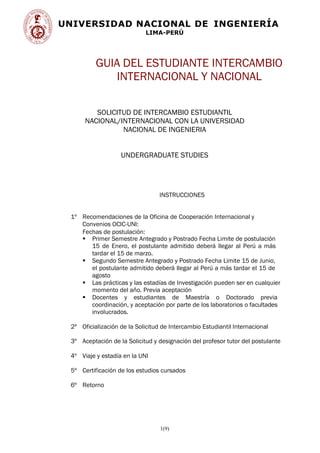 UNIVERSIDAD NACIONAL DE INGENIERÍA
LIMA-PERÚ
1(9)
GUIA DEL ESTUDIANTE INTERCAMBIO
INTERNACIONAL Y NACIONAL
SOLICITUD DE INTERCAMBIO ESTUDIANTIL
NACIONAL/INTERNACIONAL CON LA UNIVERSIDAD
NACIONAL DE INGENIERIA
UNDERGRADUATE STUDIES
INSTRUCCIONES
1º Recomendaciones de la Oficina de Cooperación Internacional y
Convenios OCIC-UNI:
Fechas de postulación:
 Primer Semestre Antegrado y Postrado Fecha Limite de postulación
15 de Enero, el postulante admitido deberá llegar al Perú a más
tardar el 15 de marzo.
 Segundo Semestre Antegrado y Postrado Fecha Limite 15 de Junio,
el postulante admitido deberá llegar al Perú a más tardar el 15 de
agosto
 Las prácticas y las estadías de Investigación pueden ser en cualquier
momento del año. Previa aceptación
 Docentes y estudiantes de Maestría o Doctorado previa
coordinación, y aceptación por parte de los laboratorios o facultades
involucrados.
2º Oficialización de la Solicitud de Intercambio Estudiantil Internacional
3º Aceptación de la Solicitud y designación del profesor tutor del postulante
4º Viaje y estadía en la UNI
5º Certificación de los estudios cursados
6º Retorno
 
