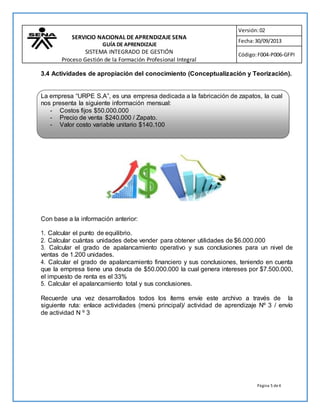 Página 5 de4
SERVICIO NACIONAL DE APRENDIZAJE SENA
GUÍA DE APRENDIZAJE
SISTEMA INTEGRADO DE GESTIÓN
Proceso Gestión de la Formación Profesional Integral
Procedimiento Ejecución de la Formación Profesional Integral
Versión:02
Fecha:30/09/2013
Código:F004-P006-GFPI
3.4 Actividades de apropiación del conocimiento (Conceptualización y Teorización).
Con base a la información anterior:
1. Calcular el punto de equilibrio.
2. Calcular cuántas unidades debe vender para obtener utilidades de $6.000.000
3. Calcular el grado de apalancamiento operativo y sus conclusiones para un nivel de
ventas de 1.200 unidades.
4. Calcular el grado de apalancamiento financiero y sus conclusiones, teniendo en cuenta
que la empresa tiene una deuda de $50.000.000 la cual genera intereses por $7.500.000,
el impuesto de renta es el 33%
5. Calcular el apalancamiento total y sus conclusiones.
Recuerde una vez desarrollados todos los ítems envíe este archivo a través de la
siguiente ruta: enlace actividades (menú principal)/ actividad de aprendizaje Nº 3 / envío
de actividad N º 3
La empresa “URPE S.A”, es una empresa dedicada a la fabricación de zapatos, la cual
nos presenta la siguiente información mensual:
- Costos fijos $50.000.000
- Precio de venta $240.000 / Zapato.
- Valor costo variable unitario $140.100
 