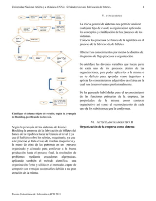 Universidad Nacional Abierta y a Distancia UNAD. Hernández Giovani, Fabricación de Billetes.
Premio Colombiano de Informática ACIS 2011
4
Clasifique el sistema objeto de estudio, según la jerarquía
de Boulding, justificando la elección.
Según la jerarquía de los sistemas de Kennet
Boulding la empresa de la fabricación de billetes del
banco de la republica hacer referencia al nivel 2 ya
que él hablaba sobre los relojes, maquinaria, ya que
este proceso se trata el uso de muchas maquinaria y
la mano de obra de las personas en un proceso
organizado y alineado para conllevar a la buena
producción hasta el proceso final. la resolución de
problemas mediante ecuaciones algebraicas,
aplicando también el método científico, una
organización firme y sólida en el mercado, capaz de
competir con ventajas sustentables debido a su gran
creación de la misma.
V. CONCLUSIONES
La teoría general de sistemas nos permite analizar
cualquier tipo de evento u organización aplicando
los conceptos y clasificación de los procesos de los
sistemas.
Conocer los procesos del banco de la república en el
proceso de la fabricación de billetes.
Obtener los conocimientos por medio de diseños de
diagramas de flujo procesos u organización.
Se establece las diversas variables que hacen parte
de cada uno de los procesos dentro de las
organizaciones, para poder aplicarlos a la misma o
en su defecto para aprender como ingeniero a
aplicar los conocimientos adquiridos en el área en la
cual nos desenvolvemos profesionalmente.
Se ha generado habilidades para el reconocimiento
de las funciones primarias de la empresa, las
propiedades de la misma como contexto
organizativo así como el reconocimiento de cada
uno de los subsistemas que la conforman.
VI. ACTIVIDAD COLABORATIVA II
Organización de la empresa como sistema
 