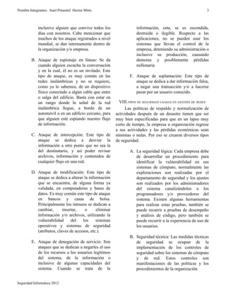 Nombre Integrantes. Isael Pimentel Hector Mitre                                                           3



             inclusive alguien que convive todos los               información, esta, se es escondida,
             días con nosotros. Cabe mencionar que                 destruida o ilegible. Respecto a las
             muchos de los ataque registrados a nivel              aplicaciones, no se pueden usar los
             mundial, se dan internamente dentro de                sistemas que llevan el control de la
             la organización y/o empresa.                          empresa, deteniendo su administración o
                                                                   inclusive su producción, causando
        B. Ataque de espionaje en líneas: Se da                    demoras y posiblemente pérdidas
           cuando alguien escucha la conversación                  millonaria
           y en la cual, él no es un invitado. Este
           tipo de ataque, es muy común en las                 F. Ataque de suplantación: Este tipo de
           redes inalámbricas y no se requiere,                   ataque se dedica a dar información falsa,
           como ya lo sabemos, de un dispositivo                  a negar una transacción y/o a hacerse
           físico conectado a algún cable que entre               pasar por un usuario conocido.
           o salga del edificio. Basta con estar en
           un rango donde la señal de la red              VIII.TIPOS DE SEGURIDAD USADAS EN GESTIÓN DE REDES
           inalámbrica llegue, a bordo de un                 Las políticas de respaldo y normalización de
           automóvil o en un edificio cercano, para     actividades después de un desastre tienen que ser
           que alguien esté espiando nuestro flujo      muy bien especificadas para que en un lapso muy
           de información.                              corto de tiempo, la empresa u organización regrese
                                                        a sus actividades y las pérdidas económicas sean
        C. Ataque de intercepción: Este tipo de         mínimas o nulas. Por eso se crearon diversos tipos
           ataque se dedica a desviar la                de seguridad.
           información a otro punto que no sea la
           del destinatario, y así poder revisar               A. La seguridad lógica: Cada empresa debe
           archivos, información y contenidos de                  de desarrollar un procedimiento para
           cualquier flujo en una red.                            identificar la vulnerabilidad en sus
                                                                  sistemas de cómputo; normalmente las
        D. Ataque de modificación: Este tipo de                   exploraciones son realizadas por el
           ataque se dedica a alterar la información              departamento de seguridad y los ajustes
           que se encuentra, de alguna forma ya                   son realizados por los administradores
           validada, en computadoras y bases de                   del sistema canalizándolos a los
           datos. Es muy común este tipo de ataque                programadores y/o proveedores del
           en bancos y casas de bolsa.                            sistema. Existen algunas herramientas
           Principalmente los intrusos se dedican a               para realizar estas pruebas, también se
           cambiar,       insertar,   o      eliminar             puede recurrir a pruebas de desempeño
           información y/o archivos, utilizando la                y análisis de código, pero también se
           vulnerabilidad      del   los     sistemas             puede recurrir a la experiencia de uso de
           operativos y sistemas de seguridad                     los usuarios.
           (atributos, claves de accesos, etc.).
                                                               B. Seguridad técnica: Las medidas técnicas
        E. Ataque de denegación de servicio: Son                  de seguridad se ocupan de la
           ataques que se dedican a negarles el uso               implementación de los controles de
           de los recursos a los usuarios legítimos               seguridad sobre los sistemas de cómputo
           del sistema, de la información o                       y de red. Estos controles son
           inclusive de algunas capacidades del                   manifestaciones de las políticas y los
           sistema. Cuando se trata de la                         procedimientos de la organización


Seguridad Informática 2012
 