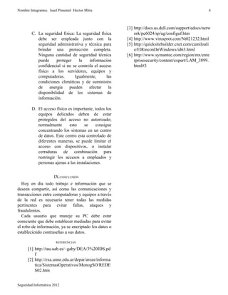 Nombre Integrantes. Isael Pimentel Hector Mitre                                                     4



                                                       [3] http://docs.us.dell.com/support/edocs/netw
        C. La seguridad física: La seguridad física        ork/pc6024/sp/ug/configuf.htm
           debe ser empleada junto con la              [4] http://www.virusprot.com/Nt021232.html
           seguridad administrativa y técnica para     [5] http://quicksitebuilder.cnet.com/camiloali
           brindar una protección completa.                e/ElRinconDeWindows/id63.html
           Ninguna cantidad de seguridad técnica       [6] http://www.symantec.com/region/mx/ente
           puede     proteger    la    información         rprisesecurity/content/expert/LAM_3899.
           confidencial si no se controla el acceso        html#3
           físico a los servidores, equipos y
           computadoras.       Igualmente,       las
           condiciones climáticas y de suministro
           de    energía    pueden     afectar    la
           disponibilidad de los sistemas de
           información.

        D. El acceso físico es importante, todos los
           equipos delicados deben de estar
           protegidos del acceso no autorizado;
           normalmente       esto     se    consigue
           concentrando los sistemas en un centro
           de datos. Este centro esta controlado de
           diferentes maneras, se puede limitar el
           acceso con dispositivos, o instalar
           cerraduras de combinación para
           restringir los accesos a empleados y
           personas ajenas a las instalaciones.


                      IX.CONCLUSIÓN
   Hoy en día todo trabajo e información que se
deseen compartir, así como las comunicaciones y
transacciones entre computadoras y equipos a través
de la red es necesario tener todas las medidas
pertinentes para evitar fallas, ataques y
fraudulentos.
   Cada usuario que maneje su PC debe estar
consciente que debe establecer mediadas para evitar
el robo de información, ya se encriptado los datos o
estableciendo contraseñas a sus datos.

                        REFERENCIAS

      [1] http://tau.uab.es/~gaby/DEA/3%20IDS.pd
          f
      [2] http://exa.unne.edu.ar/depar/areas/informa
          tica/SistemasOperativos/MonogSO/REDE
          S02.htm


Seguridad Informática 2012
 