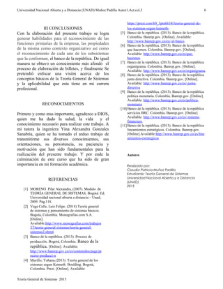 Universidad Nacional Abierta y a Distancia (UNAD) Muñoz Padilla Autor1.Act.col.3
III CONCLUSIONES
Con la elaboración del presente trabajo se logra
generar habilidades para el reconocimiento de las
funciones primarias de la empresa, las propiedades
de la misma como contexto organizativo así como
el reconocimiento de cada uno de los subsistemas
que la conforman, el banco de la república. De igual
manera se obtuvo un conocimiento más afondo el
proceso de elaboración de billetes, y finalmente Se
pretendió enfocar una visión acerca de los
conceptos básicos de la Teoría General de Sistemas
y la aplicabilidad que esta tiene en mi carrera
profesional.
RECONOCIMIENTOS
Primero y como mas importante, agradezco a DIOS,
quien me ha dado la salud, la vida y el
conocimiento necesario para realizar este trabajo. A
mi tutora la ingeniera Yina Alexandra Gonzales
Sanabria, quien se ha tomado el arduo trabajo de
transmitirme sus diversos conocimientos, sus
orientaciones, su persistencia, su paciencia y
motivación que han sido fundamentales para la
realización del presente trabajo. Y por ende la
culminación de este curso que ha sido de gran
importancia en mi formación académica.
REFERENCIAS
[1] MORENO Pilar Alexandra, (2007). Modulo de
TEORÍA GENERAL DE SISTEMAS. Bogotá: Ed.
Universidad nacional abierta a distancia – Unad,
2009. Pág.118.
[2] Vega Calle, Luis Felipe. (2014) Teoría general
de sistemas y pensamiento de sistemas básicos.
Bogotá, Colombia. Monografías.com S.A.
[Online].
Available:http://www.monografias.com/trabajos
37/teoria-general-sistemas/teoria-general-
sistemas2.shtml.
[3] Banco de la república. (2013). Proceso de
producción. Bogotá, Colombia. Banco de la
república. [Online]. Available:
http://www.banrep.gov.co/es/contenidos/page/pr
oceso-producci-n
[4] Murillo, Yohana.(2013). Teoría general de los
sistemas segun Kenneth Boulding. Bogotá,
Colombia. Prezi. [Online]. Available:
https://prezi.com/b9_3pte6b34l/teoria-general-de-
los-sistemas-segun-kenneth-
[5] Banco de la república. (2013). Banco de la república.
Colombia. Banrep.gov. [Online]. Available:
http://www.banrep.gov.co/es/-el-banco.
[6] Banco de la república. (2013). Banco de la república
que hacemos. Colombia. Banrep.gov. [Online].
Available: http://www.banrep.gov.co/es/que-
hacemos.
[7] Banco de la república. (2013). Banco de la república
organigrama. Colombia. Banrep.gov. [Online].
Available: http://www.banrep.gov.co/es/organigrama.
[8] Banco de la república. (2013). Banco de la república
junta directiva. Colombia. Banrep.gov. [Online].
Available: http://www.banrep.gov.co/es/-junta-
directiva
[9] Banco de la república. (2013). Banco de la república
política monetaria. Colombia. Banrep.gov. [Online].
Available: http://www.banrep.gov.co/es/politica-
monetaria
[10]Banco de la república. (2013). Banco de la república
servicios BRC. Colombia. Banrep.gov. [Online].
Available: http://www.banrep.gov.co/es/-sistema-
financiero.
[11]Banco de la república. (2013). Banco de la república
lineamientos estratégicos. Colombia. Banrep.gov.
[Online].Available:http://www.banrep.gov.co/es/line
amientos-estrategicos
Autores
Realizado por:
Claudia Patricia Muñoz Padilla
Estudiante: Teoría General de Sistemas
Universidad Nacional Abierta y a Distancia
(UNAD)
2015
Teoría General de Sistemas 2015
6
 
