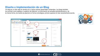 Diseño e Implementación de un Blog
Un blog es un sitio web en donde uno o varios autores desarrollan contenidos. Los blogs también
se conocen como weblog o cuaderno de bitácora. La información se actualiza periódicamente y, de
la misma forma, los textos se plasman en forma cronológica; primero aparece el más recientemente escrita.
5
6
7
8
 