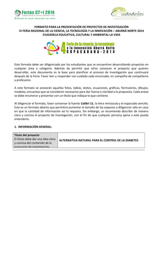 FORMATO PARA LA PRESENTACIÓN DE PROYECTOS DE INVESTIGACIÓN
IV FERIA REGIONAL DE LA CIENCIA, LA TECNOLOGÍA Y LA INNOVACIÓN – ABURRÁ NORTE 2014
CIUDADELA EDUCATIVA, CULTURAL Y AMBIENTAL LA VIDA
Este formato debe ser diligenciado por los estudiantes que se encuentren desarrollando proyectos en
cualquier área o categoría. Además de permitir que otros conozcan el proyecto que quieren
desarrollar, este documento es la base para planificar el proceso de investigación que continuará
después de la Feria. Favor leer y responder con cuidado cada enunciado, en compañía de compañeros
y profesores.
A este formato se anexarán aquellas fotos, tablas, textos, ecuaciones, gráficas, formularios, dibujos,
modelos, encuestas que se consideren necesarios para dar fuerza o claridad a la propuesta. Cada anexo
se debe enumerar y presentar con un título que indique lo que contiene.
Al diligenciar el formato, favor conservar la fuente Calibri 11, la letra minúscula y el espaciado sencillo.
Este es un formato abierto que permitirá aumentar el tamaño de los espacios a diligenciar sólo en caso
en que la cantidad de información así lo requiera. Sin embargo, se recomienda describir de manera
clara y concisa el proyecto de investigación, con el fin de que cualquier persona ajena a este pueda
entenderlo.
1. INFORMACIÓN GENERAL:
Título del proyecto
El título debe dar una idea clara
y concisa del contenido de la
propuesta de investigación.
ALTERNATIVA NATURAL PARA EL CONTROL DE LA DIABETES
 