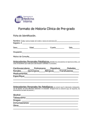 Formato de Historia Clínica de Pre-grado 
Ficha de Identificación. 
Nombre: (utilizar solo las iniciales del nombre a manera de abreviatura).______________________ 
Registro # _______________________________________________________ 
Sexo__________ Edad_____________ Cuarto________ Sala_______ 
Ocupación________________________________________________________ 
Motivo de Consulta_________________________________________________ 
Antecedentes Personales Patológicos.(Detallará los antecedentes de importancia clínica, así 
como el tratamiento que recibe para cada situación comórbida y su duración) 
Cardiovasculares____Pulmonares____Digestivos______Diabetes___ 
Renales______Quirúrgicos_____Alérgicos_____Transfusiones_____ 
Medicamentos____________________________________________ 
Especifique______________________________________________ 
_______________________________________________________ 
_______________________________________________________ 
Antecedentes Personales No Patológicos (se anotará aquí lo relacionado a tabaquismo, 
uso de alcohol, así como diferentes adicciones y su duración, de igual forma se anotarán aquí, de requerirse, los 
antecedentes sexuales del paciente.) 
Alcohol:_________________________________________________ 
Tabaquismo:_____________________________________________ 
Drogas: ________________________________________________ 
Inmunizaciones: _________________________________________ 
Otros.__________________________________________________ 
_______________________________________________________ 
 