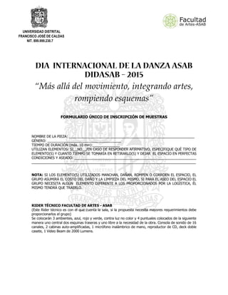 UNIVERSIDAD DISTRITAL
FRANCISCO JOSÉ DE CALDAS
NIT. 899.999.230.7
“Más allá del movimiento, integrando artes,
rompiendo esquemas”
FORMULARIO ÚNICO DE INSCRIPCIÓN DE MUESTRAS
NOMBRE DE LA PIEZA: _________________________________________________________________
GÉNERO: ______________________________________
TIEMPO DE DURACIÓN (máx. 10 min):______________
UTILIZAN ELEMENTOS: SI__NO__/EN CASO DE RESPONDER AFIRMATIVO, ESPECIFIQUE QUÉ TIPO DE
ELEMENTO(S) Y CUANTO TIEMPO SE TOMARÍA EN RETIRARLO(S) Y DEJAR EL ESPACIO EN PERFECTAS
CONDICIONES Y ASEADO: _______________________________________________________________
_____________________________________________________________________________________
NOTA: SI LOS ELEMENTO(S) UTILIZADOS MANCHAN, DAÑAN, ROMPEN O CORROEN EL ESPACIO, EL
GRUPO ASUMIRÁ EL COSTO DEL DAÑO Y LA LIMPIEZA DEL MISMO, SI PARA EL ASEO DEL ESPACIO EL
GRUPO NECESITA ALGÚN ELEMENTO DIFERENTE A LOS PROPORCIONADOS POR LA LOGÍSTICA, ÉL
MISMO TENDRÁ QUE TRAERLO.
RIDER TÉCNICO FACULTAD DE ARTES - ASAB
(Este Rider técnico es con el que cuenta la sala, si la propuesta necesita mayores requerimientos debe
proporcionarlos el grupo)
Se colocarán 3 ambientes, azul, rojo y verde, contra luz no color y 4 puntuales colocados de la siguiente
manera uno central dos esquinas traseras y uno libre a la necesidad de la obra. Consola de sonido de 16
canales, 2 cabinas auto-amplificadas, 1 micrófono inalámbrico de mano, reproductor de CD, deck doble
casete, 1 Video Beam de 2000 Lumens.
 