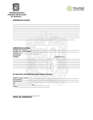 UNIVERSIDAD DISTRITAL
FRANCISCO JOSÉ DE CALDAS
NIT. 899.999.230.7
SINOPSIS DE LA PIEZA
_____________________________________________________________________________________
_____________________________________________________________________________________
_____________________________________________________________________________________
_____________________________________________________________________________________
________________________________________________________________________________
________________________________________________________________________________
________________________________________________________________________________
________________________________________________________________________________
__________________________________________________________________________
CRÉDITOS DE LA PIEZA
NOMBRE DEL GRUPO: __________________________________________________________________
NOMBRE DEL COREÓGRAFO: ____________________________________________________________
CÓDIGO O C.C.: ____________________
BAILARINES:
NOMBRE CÓDIGO O C.C.
__________________________________________________ ______________________________
__________________________________________________ ______________________________
__________________________________________________ ______________________________
__________________________________________________ ______________________________
__________________________________________________ ______________________________
__________________________________________________ ______________________________
En caso de ser más bailarines anexar líneas al formato
MÚSICA (Título y Autor):________________________________________________________________
VESTUARISTA: _______________________________________________________________________
RESPONSABLE: _______________________________________________________________________
CEL: ___________________
C.C.____________________ DE ____________________
E-MAIL_________________________________________
_____________________________
FIRMA DEL COREÓGRAFO
 