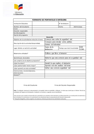FORMATO DE PORTAFOLIO O BITÁCORA
Institución Educativa N° de bitácora
Nombre del Estudiante Fecha dd/mm/aaaa
Curso
Docente responsable
Eje del programa
Opción del programa
Desarrollo
Objetivo de la actividad en relación al tema Conocer mas sobre la seguridad vial
Descripción de la actividad desarrollada
Consejos para sircular envía publica
Limites de belosidad
Lugar dónde se realizó la actividad
Autos de la
institucion
Tiempo que duró la actividad
8:00
12:00
Materiales utilizados* Folletos que llevo el istructor
Aprendizajes alcanzados Saber lo que esta correcto para mi se guridad vial
¿Se cumplió con el objetivo propuesto? si
¿Qué hice bien? Atendi lo que explico el instructor
¿Qué podría haber hecho mejor? Apostar son mis analises del tema
¿Qué aprendí con esta actividad? Llebar una correcta seguridad vial
Conclusiones, recomendaciones,
observaciones
Anexos**
Firma del Estudiante Firma del Docente Responsable
Nota: El estudiante conservará la documentación de respaldo (matriz de portafolio o bitácora), la misma que servirá para el informe final de las
actividades del Programa de Participación Estudiantil en el primero y segundo curso de bachillerato.
*Son recursos para cumplir el desarrollo de la actividad no se considera valor monetario, se debe propender a la reutilización de materiales a
fin de fortalecer la innovación y la creatividad de los estudiantes bajo el asesoramiento del docente responsable.
** Respaldo fotográfico, vídeos, registros de asistencia, informes parciales de las actividades realizadas.
 