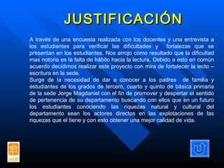JUSTIFICACIÓN A través de una encuesta realizada con los docentes y una entrevista a los estudiantes para verificar las dificultades y  fortalezas que se presentan en los estudiantes. Nos arrojo como resultado que la dificultad mas notoria es la falta de hábito hacia la lectura. Debido a esto en común acuerdo decidimos realizar este proyecto con mira de fortalecer la lecto – escritura en la sede. Surge de la necesidad de dar a conocer a los padres  de familia y estudiantes de los grados de tercero, cuarto y quinto de básica primaria de la sede Jorge Magdaniel con el fin de promover y despertar el sentido de pertenencia de su departamento buscando con ellos que en un futuro los estudiantes conociendo las riquezas natural y cultural del departamento sean los actores directos en las explotaciones de las riquezas que el tiene y con esto obtener una mejor calidad de vida. 