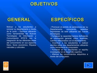 OBJETIVOS Motivar a los estudiantes a conocer su departamento a través de la Lecto – Escritura utilizando como herramientas las Nuevas Tecnologías de Información y Comunicación NTIC’S con la integración de las diferentes áreas del conocimiento en sus aspectos físico, Socio económico, Riqueza naturales y culturales. - Promover el sentido de pertenencia por su Departamento conociendo aspectos importantes de este utilizando las nuevas tecnologías. - Fortalecer la capacidad lectora disfrutando de información general, mitos, leyendas, cuentos relacionados con el departamento. - Incentivar a los estudiantes a realizar escritos sobre sus departamentos utilizando como herramienta el computador. - Fomentar en los estudiantes un espíritu investigador en el desarrollo cognitivo. - Afianzar los conocimientos adquiridos a través del computador.  GENERAL ESPECÍFICOS 