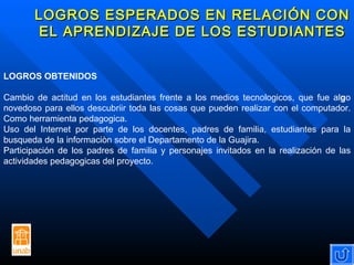 LOGROS ESPERADOS EN RELACIÓN CON EL APRENDIZAJE DE LOS ESTUDIANTES LOGROS OBTENIDOS Cambio de actitud en los estudiantes frente a los medios tecnologicos, que fue al g o novedoso para ellos descubriir toda las cosas que pueden realizar con el computador. Como herramienta pedagogica. Uso del Internet por parte de los docentes, padres de familia, estudiantes para la busqueda de la informaciòn sobre el Departamento de la Guajira. Participación de los padres de familia y personajes invitados en la realización de las actividades pedagogicas del proyecto.  