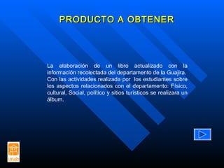 PRODUCTO A OBTENER La elaboración de un libro actualizado con la información recolectada del departamento de la Guajira. Con las actividades realizada por  los estudiantes sobre los aspectos relacionados con el departamento: Físico, cultural, Social, político y sitios turísticos se realizara un álbum. 
