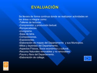 EVALUACIÓN Se llevara de forma continua donde se realizaran actividades en las áreas a integrar como: -Talleres de lecturas. -Comprensión y producción textual. -Rompecabezas. -crucigrama. -Sopa de letra. -Composiciones. -Exposiciones. -Elaboración de mapas del Departamento  y sus Municipios. -Mitos y leyendas del Departamento. -Aspectos Físicos, Socio económico y cultural. -Recurso Naturales renovables y no renovables. -Fauna y flora del Departamento. -Elaboración de collage. 