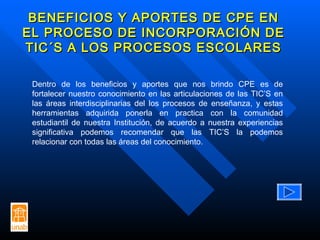 BENEFICIOS Y APORTES DE CPE EN EL PROCESO DE INCORPORACIÓN DE TIC´S A LOS PROCESOS ESCOLARES Dentro de los beneficios y aportes que nos brindo CPE es de fortalecer nuestro conocimiento en las articulaciones de las TIC’S en las áreas interdisciplinarias del los procesos de enseñanza, y estas herramientas adquirida ponerla en practica con la comunidad estudiantil de nuestra Institución, de acuerdo a nuestra experiencias significativa podemos recomendar que las TIC’S la podemos relacionar con todas las áreas del conocimiento.  