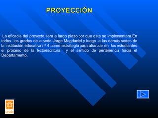 PROYECCIÓN La eficacia del proyecto sera a largo plazo por que este se implementara. En todos  los grados de la sede Jorge Magdaniel y luego  a las demás sedes de la institución educativa nº 4 como estrategia para afianzar en  los estudiantes el proceso de la lectoescritura  y el sentido de pertenencia hacia el Departamento. 