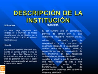 DESCRIPCIÓN DE LA INSTITUCIÓN Ubicación La sede Jorge Magdaniel está ubicada en el Municipio de maicao departamento de La Guajira, en la carrera 39 A Nº 15 A 25 en el barrio San Francisco .  Historia Sus inicios se remonta a los años 1993 cuando las damas Cristina Gómez de Andrioly y Nurís Soto Manjarréz, hoy docente de esta sede se dieron a la tarea de gestionar para que el sector contara con una escuela, ya que hasta el momento no existía.  FILOSOFIA  El ser humano vive en permanente, proceso de cambio  por lo cual Institución educativa Numero cuatro, orienta  la   educación para la compremsion de estos procesos  de desarrollo  logrando  la interpretación  y análisis critico de nuestro  contexto, propendiendo por el mejoramiento de sus miembros, en sus relaciones ambientales,espirituales,familiares sociales y  afectivo que lo posibiliten a una mejor calidad de vida y una participación  activa en la transformación, ha partir  de pensamientos diferentes con sentido de respeto y tolerancia.  