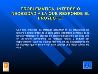 PROBLEMÁTICA, INTERÉS O NECESIDAD A LA QUE RESPONDE EL PROYECTO. Con este proyecto  se pretende despertar en los estudiantes de tercero a quinto grado de la sede Jorge Magdaniel el interés de la lectura y fortalecer el proceso de escritura; buscando con ellos que en un futuro conociendo las riquezas natural y cultural del departamento sean los actores directos en las explotaciones de las riquezas que el tiene y con esto obtener una mejor calidad de vida. 