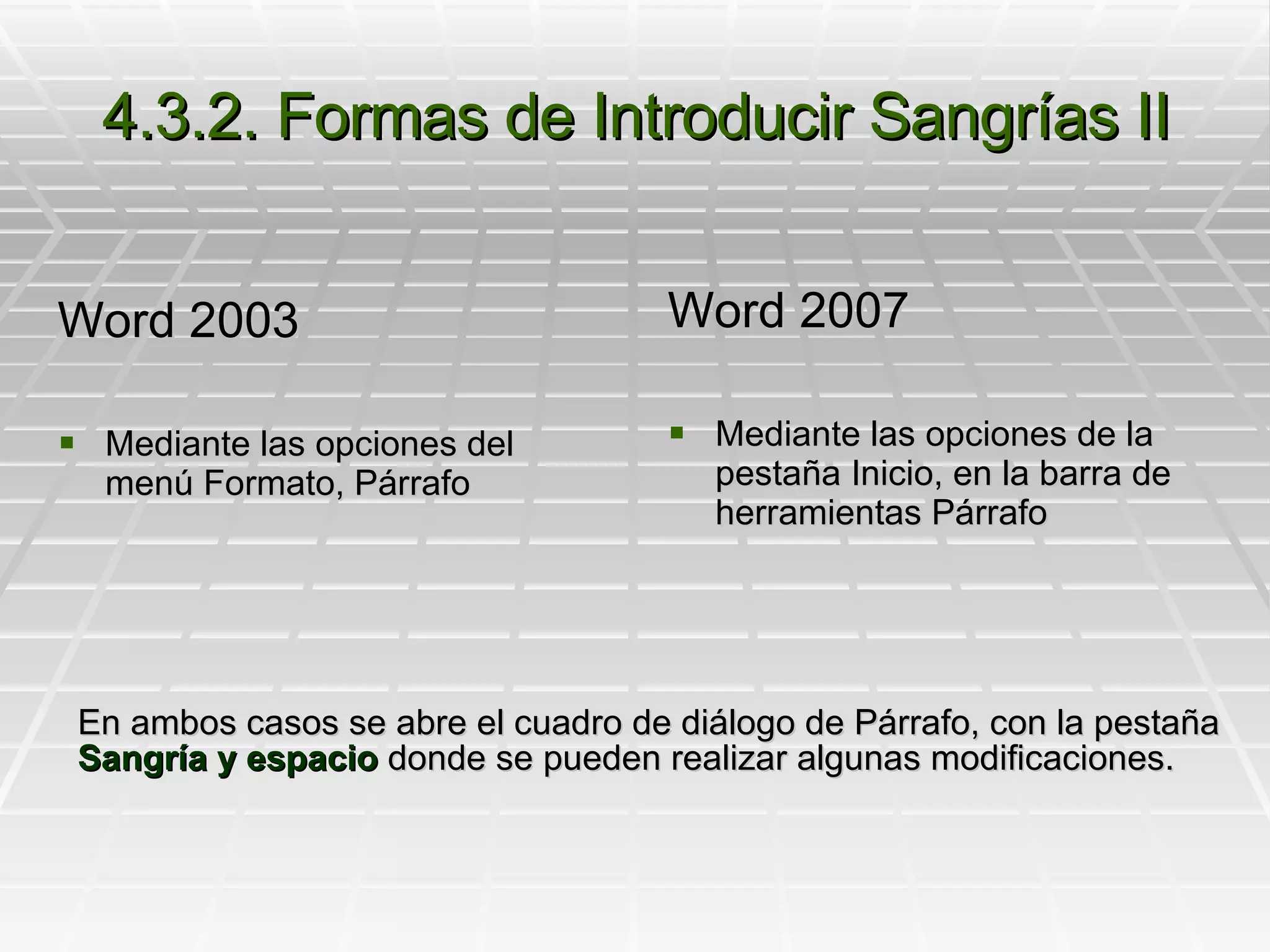 4.3.2. Formas de Introducir Sangrías II Word 2003 Mediante las opciones del menú Formato, Párrafo Word 2007 Mediante las opciones de la pestaña Inicio, en la barra de herramientas Párrafo En ambos casos se abre el cuadro de diálogo de Párrafo, con la pestaña  Sangría y espacio  donde se pueden realizar algunas modificaciones. 