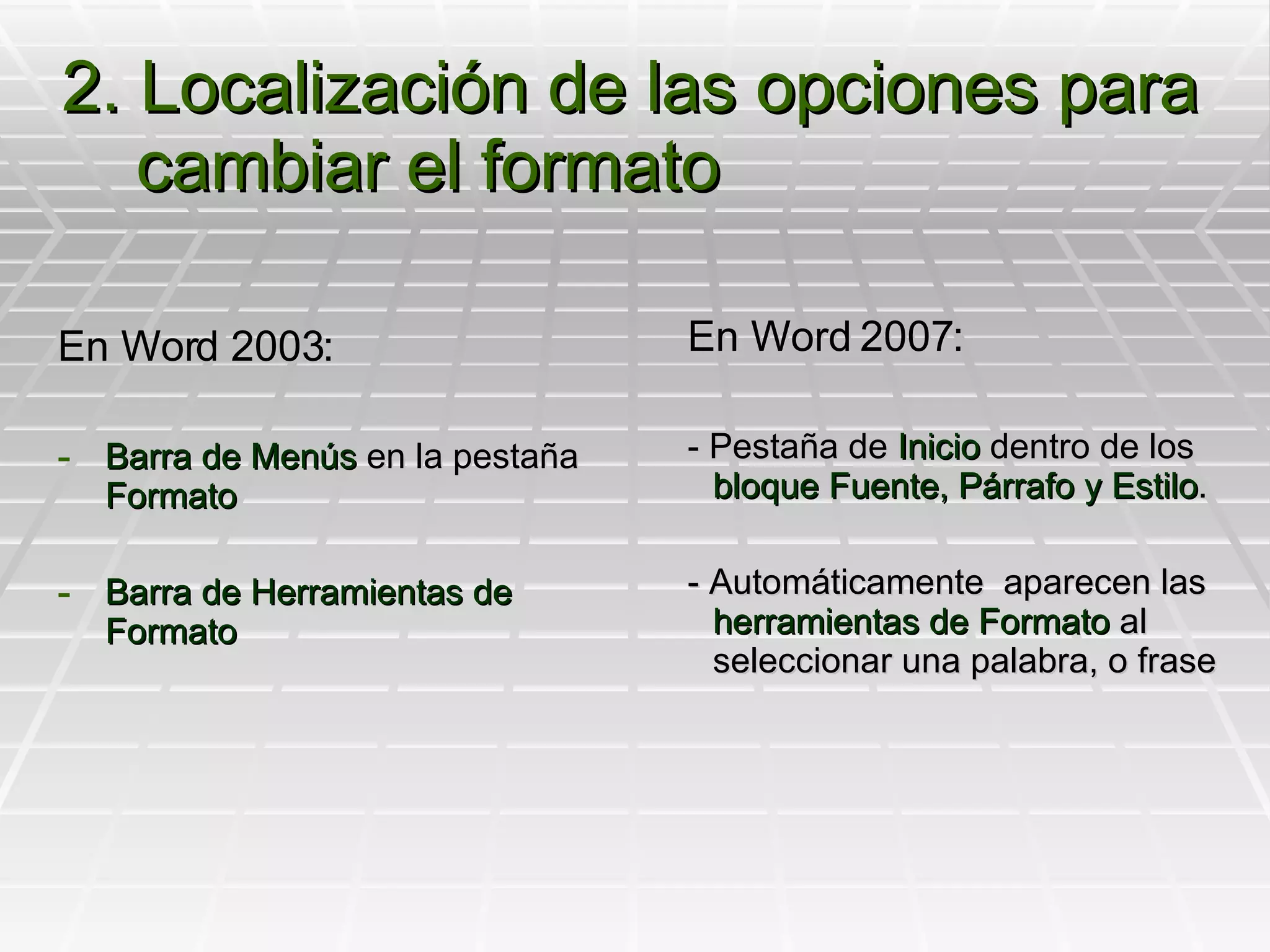 2. Localización de las opciones para cambiar el formato En Word 2003: Barra de Menús  en la pestaña  Formato Barra de Herramientas de Formato En Word 2007: - Pestaña de  Inicio  dentro de los  bloque Fuente, Párrafo y Estilo . - Automáticamente  aparecen las  herramientas de Formato  al seleccionar una palabra, o frase 