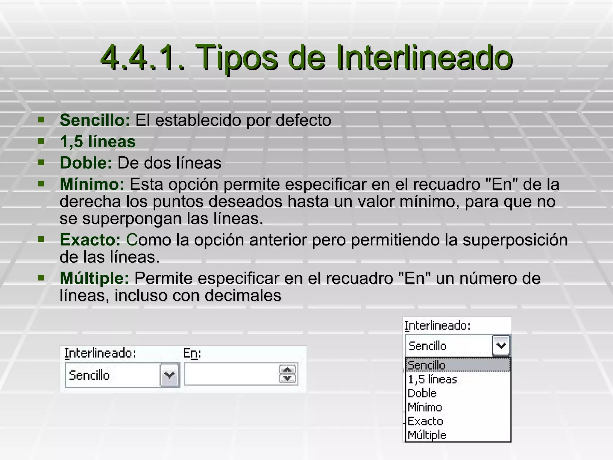 4.4.1. Tipos de Interlineado Sencillo:  El establecido por defecto 1,5 líneas Doble:  De dos líneas Mínimo:  E sta opción permite especificar en el recuadro "En" de la derecha los puntos deseados hasta un valor mínimo, para que no se superpongan las líneas. Exacto:  C omo la opción anterior pero permitiendo la superposición de las líneas.  Múltiple:  Permite especificar  en el recuadro "En" un número de líneas, incluso con decimales   