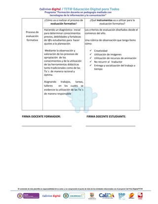 Proceso de 
evaluación 
formativa 
¿Cómo va a realizar el proceso de 
evaluación formativa? 
¿Qué instrumentos va a utilizar para la 
evaluación formativa? 
Haciendo un diagnóstico inicial 
para determinar conocimientos 
previos, debilidades y fortalezas 
de l@s estudiantes para hacer 
ajustes a la planeación. 
Mediante la observación y 
valoración de los procesos de 
apropiación de los 
conocimientos y de la utilización 
de las herramientas didácticas 
tanto tradicionales como de las 
Tic´s de manera racional y 
óptima. 
Asignando trabajos, tareas, 
talleres en los cuales se 
evidencie la utilización de las Tic´s 
de manera responsable 
Los criterios de evaluación diseñados desde el 
comienzo del año. 
Una rúbrica de observación que tenga ítems 
cómo: 
 Creatividad 
 Utilización de imágenes 
 Utilización de recursos de animación 
 No recurrir al traductor 
 Entrega y socialización del trabajo a 
tiempo 
FIRMA DOCENTE FORMADOR: FIRMA DOCENTE ESTUDIANTE: 
________________________________ ________________________________ 
