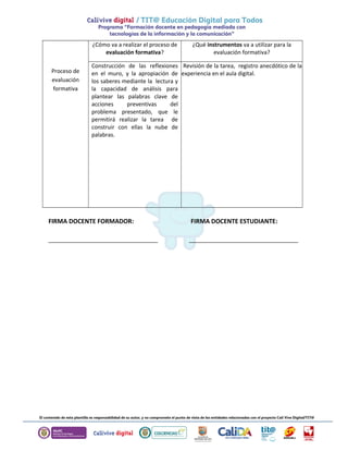 Proceso de 
evaluación 
formativa 
¿Cómo va a realizar el proceso de 
evaluación formativa? 
¿Qué instrumentos va a utilizar para la 
evaluación formativa? 
Construcción de las reflexiones 
en el muro, y la apropiación de 
los saberes mediante la lectura y 
la capacidad de análisis para 
plantear las palabras clave de 
acciones preventivas del 
problema presentado, que le 
permitirá realizar la tarea de 
construir con ellas la nube de 
palabras. 
Revisión de la tarea, registro anecdótico de la 
experiencia en el aula digital. 
FIRMA DOCENTE FORMADOR: FIRMA DOCENTE ESTUDIANTE: 
________________________________ ________________________________ 
