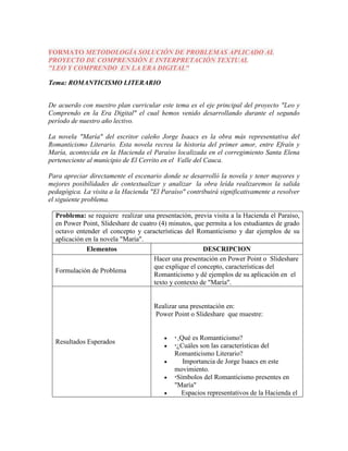 FORMATO METODOLOGÍA SOLUCIÓN DE PROBLEMAS APLICADO AL 
PROYECTO DE COMPRENSIÓN E INTERPRETACIÓN TEXTUAL 
"LEO Y COMPRENDO EN LA ERA DIGITAL" 
Tema: ROMANTICISMO LITERARIO 
De acuerdo con nuestro plan curricular este tema es el eje principal del proyecto "Leo y 
Comprendo en la Era Digital" el cual hemos venido desarrollando durante el segundo 
período de nuestro año lectivo. 
La novela "María" del escritor caleño Jorge Isaacs es la obra más representativa del 
Romanticismo Literario. Esta novela recrea la historia del primer amor, entre Efraín y 
María, acontecida en la Hacienda el Paraíso localizada en el corregimiento Santa Elena 
perteneciente al municipio de El Cerrito en el Valle del Cauca. 
Para apreciar directamente el escenario donde se desarrolló la novela y tener mayores y 
mejores posibilidades de contextualizar y analizar la obra leída realizaremos la salida 
pedagógica. La visita a la Hacienda "El Paraíso" contribuirá significativamente a resolver 
el siguiente problema. 
Problema: se requiere realizar una presentación, previa visita a la Hacienda el Paraíso, 
en Power Point, Slideshare de cuatro (4) minutos, que permita a los estudiantes de grado 
octavo entender el concepto y características del Romanticismo y dar ejemplos de su 
aplicación en la novela "María". 
Elementos DESCRIPCION 
Formulación de Problema 
Hacer una presentación en Power Point o Slideshare 
que explique el concepto, características del 
Romanticismo y dé ejemplos de su aplicación en el 
texto y contexto de "María". 
Resultados Esperados 
Realizar una presentación en: 
Power Point o Slideshare que muestre: 
  
¿Qué es Romanticismo? 
 ¿Cuáles son las características del 
Romanticismo Literario? 
 Importancia de Jorge Isaacs en este 
movimiento. 
 Símbolos del Romanticismo presentes en 
"María" 
 Espacios representativos de la Hacienda el 
 