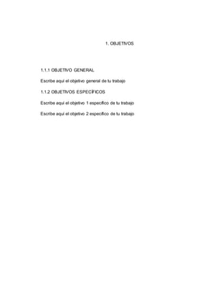 1. OBJETIVOS
1.1.1 OBJETIVO GENERAL
Escribe aquí el objetivo general de tu trabajo
1.1.2 OBJETIVOS ESPECÍFICOS
Escribe aquí el objetivo 1 específico de tu trabajo
Escribe aquí el objetivo 2 específico de tu trabajo
 