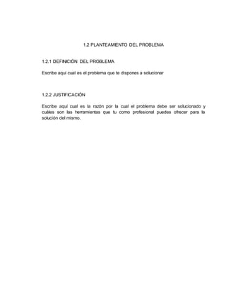 1.2 PLANTEAMIENTO DEL PROBLEMA
1.2.1 DEFINICIÓN DEL PROBLEMA
Escribe aquí cual es el problema que te dispones a solucionar
1.2.2 JUSTIFICACIÓN
Escribe aquí cual es la razón por la cual el problema debe ser solucionado y
cuáles son las herramientas que tu como profesional puedes ofrecer para la
solución del mismo.
 