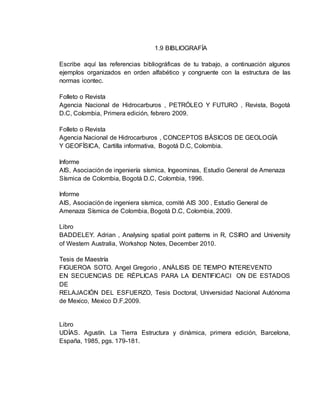1.9 BIBLIOGRAFÍA
Escribe aquí las referencias bibliográficas de tu trabajo, a continuación algunos
ejemplos organizados en orden alfabético y congruente con la estructura de las
normas icontec.
Folleto o Revista
Agencia Nacional de Hidrocarburos , PETRÓLEO Y FUTURO , Revista, Bogotá
D.C, Colombia, Primera edición, febrero 2009.
Folleto o Revista
Agencia Nacional de Hidrocarburos , CONCEPTOS BÁSICOS DE GEOLOGÍA
Y GEOFÍSICA, Cartilla informativa, Bogotá D.C, Colombia.
Informe
AIS, Asociación de ingeniería sísmica, Ingeominas, Estudio General de Amenaza
Sísmica de Colombia, Bogotá D.C, Colombia, 1996.
Informe
AIS, Asociación de ingeniera sísmica, comité AIS 300 , Estudio General de
Amenaza Sísmica de Colombia, Bogotá D.C, Colombia, 2009.
Libro
BADDELEY. Adrian , Analysing spatial point patterns in R, CSIRO and University
of Western Australia, Workshop Notes, December 2010.
Tesis de Maestría
FIGUEROA SOTO. Angel Gregorio , ANÁLISIS DE TIEMPO INTEREVENTO
EN SECUENCIAS DE RÉPLICAS PARA LA IDENTIFICACI ON DE ESTADOS
DE
RELAJACIÓN DEL ESFUERZO, Tesis Doctoral, Universidad Nacional Autónoma
de Mexico, Mexico D.F,2009.
Libro
UDÍAS. Agustín. La Tierra Estructura y dinámica, primera edición, Barcelona,
España, 1985, pgs. 179-181.
 