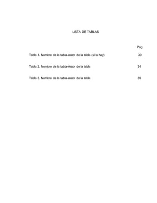 LISTA DE TABLAS
Pág
Tabla 1. Nombre de la tabla-Autor de la tabla (si lo hay) 30
Tabla 2. Nombre de la tabla-Autor de la tabla 34
Tabla 3. Nombre de la tabla-Autor de la tabla 35
 