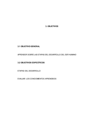 3. OBJETIVOS
3.1 OBJETIVO GENERAL
APRENDER SOBRE LAS ETAPAS DEL DESARROLLO DEL SER HUMANO
3.2 OBJETIVOS ESPECÍFICOS
ETAPAS DEL DESARROLLO
EVALUAR LOS CONOCIMIENTOS APRENDIDOS
 