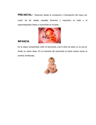 PRE-NATAL: Transcurre desde la concepción o fecundación del nuevo ser
(unión de las células sexuales femenina y masculina, el óvulo y el
espermatozoide) hasta su nacimiento en el parto.
INFANCIA
Es la etapa comprendida entre el nacimiento y los 6 años de edad y a su vez se
divide en varias fases. En el momento del nacimiento el recién nacido recibe el
nombre de Neonato.
 