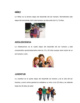 NIÑEZ
La Niñez es la tercera etapa del desarrollo del ser humano. Normalmente esta
etapa del crecimiento de la vida humana se sitúa entre los 6 y 12 años.
ADOLESCENCIA
La Adolescencia es la cuarta etapa del desarrollo del ser humano y está
comprendida aproximadamente entre los 12 a 20 años aunque varía mucho de un
ser humano a otro.
JUVENTUD
La Juventud es la quinta etapa del desarrollo de humano y de la vida del ser
humano y como norma general se establece su inicio a los 20 años y se extiende
hasta los 25 años de edad
 